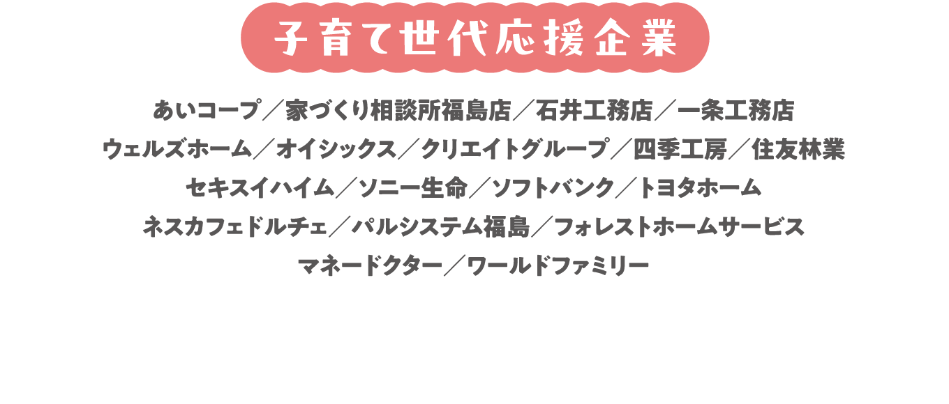 あいコープ/家づくり相談所福島店/石井工務店/一条工務店/ウェルズホーム/オイシックス/クリエイトグループ/四季工房/住友林業/生活クラブ/セキスイハイム/ソニー生命/ソフトバンク/トヨタホーム/ネスカフェドルチェ/パルシステム福島/フォレストホームサービス/マネードクター/ワールドファミリー (五十音順)