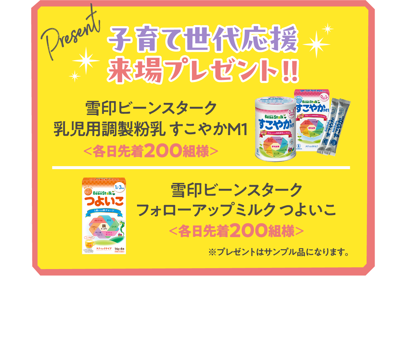 子育て世代応援来場プレゼント!!
【赤ちゃん世代には】雪印ビーンスターク 乳児用調製液状乳 すこやかM1<各日先着100組様>
【子育て世代には】味の素AGF ブレンディマイボトルスティック<各日先着300組様>